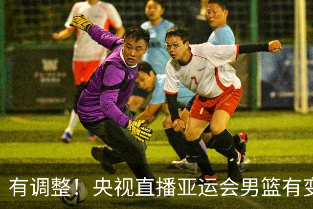 有调整！央视直播亚运会男篮有变，中国VS日本，中国男篮冲击决赛